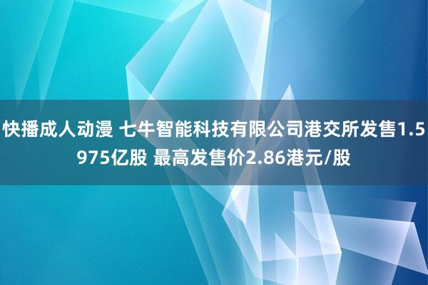 快播成人动漫 七牛智能科技有限公司港交所发售1.5975亿股 最高发售价2.86港元/股