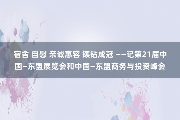 宿舍 自慰 亲诚惠容 镶钻成冠 ——记第21届中国—东盟展览会和中国—东盟商务与投资峰会