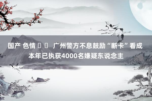 国产 色情 		 广州警方不息鼓励“断卡”看成 本年已执获4000名嫌疑东说念主