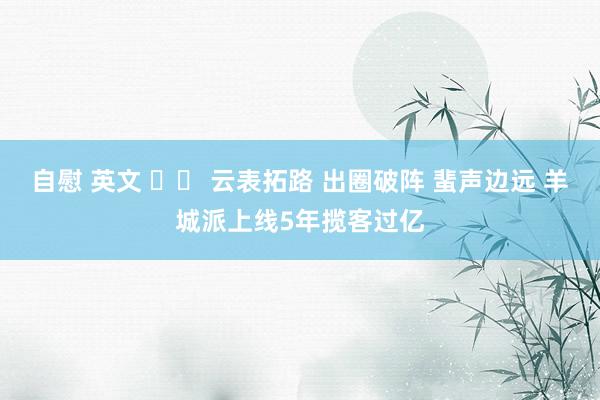 自慰 英文 		 云表拓路 出圈破阵 蜚声边远 羊城派上线5年揽客过亿