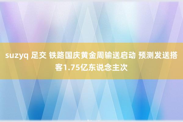 suzyq 足交 铁路国庆黄金周输送启动 预测发送搭客1.75亿东说念主次