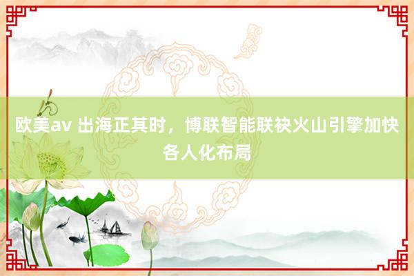 欧美av 出海正其时，博联智能联袂火山引擎加快各人化布局