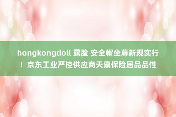 hongkongdoll 露脸 安全帽坐蓐新规实行！京东工业严控供应商天禀保险居品品性