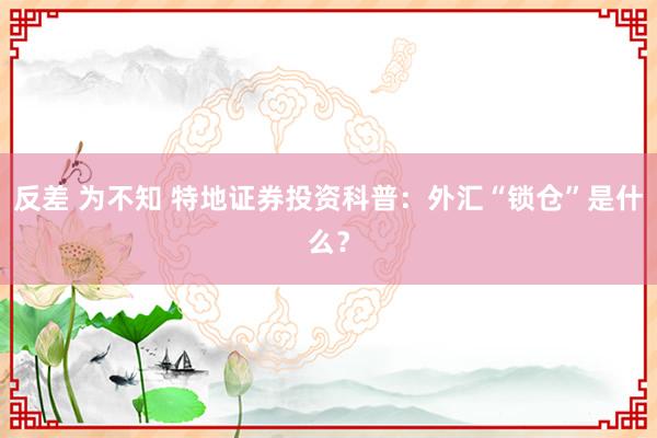 反差 为不知 特地证券投资科普：外汇“锁仓”是什么？