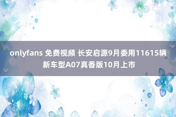 onlyfans 免费视频 长安启源9月委用11615辆 新车型A07真香版10月上市