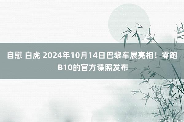 自慰 白虎 2024年10月14日巴黎车展亮相！零跑 B10的官方谍照发布