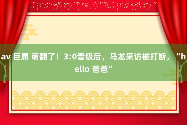 av 巨屌 萌翻了！3:0晋级后，马龙采访被打断，“hello 爸爸”