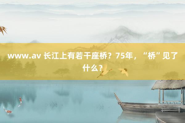 www.av 长江上有若干座桥？75年，“桥”见了什么？