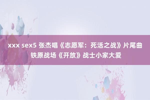 xxx sex5 张杰唱《志愿军：死活之战》片尾曲 铁原战场《开放》战士小家大爱