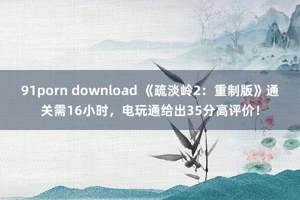 91porn download 《疏淡岭2：重制版》通关需16小时，电玩通给出35分高评价！