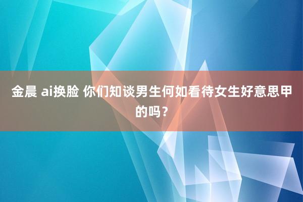 金晨 ai换脸 你们知谈男生何如看待女生好意思甲的吗？