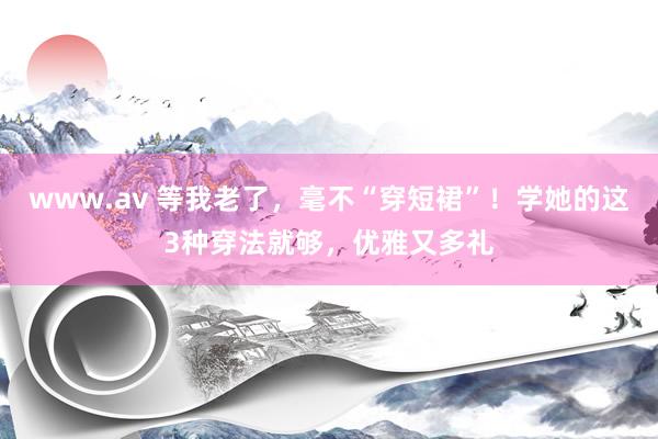 www.av 等我老了，毫不“穿短裙”！学她的这3种穿法就够，优雅又多礼