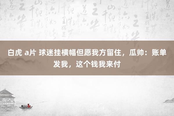 白虎 a片 球迷挂横幅但愿我方留住，瓜帅：账单发我，这个钱我来付