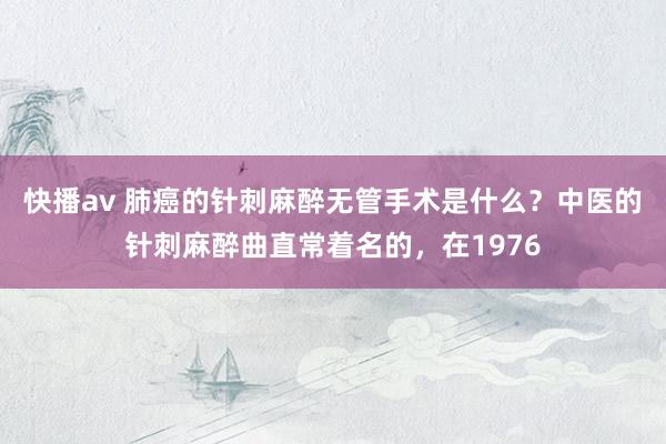 快播av 肺癌的针刺麻醉无管手术是什么？中医的针刺麻醉曲直常着名的，在1976