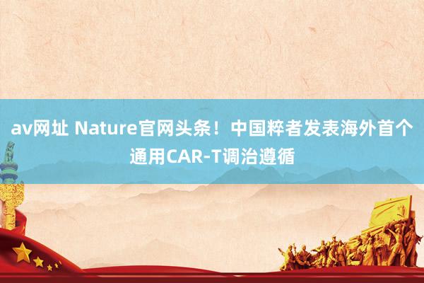 av网址 Nature官网头条！中国粹者发表海外首个通用CAR-T调治遵循