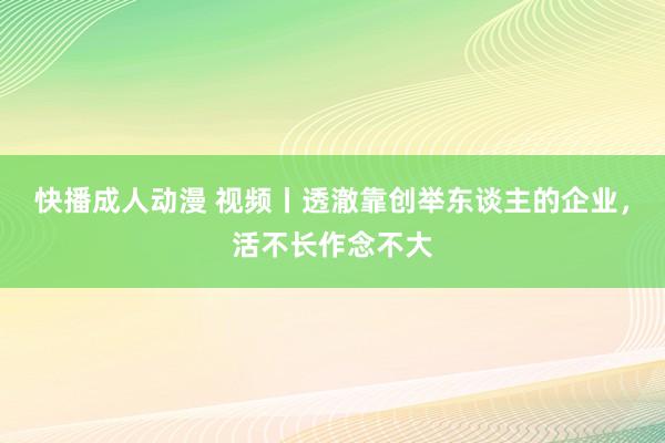 快播成人动漫 视频丨透澈靠创举东谈主的企业，活不长作念不大