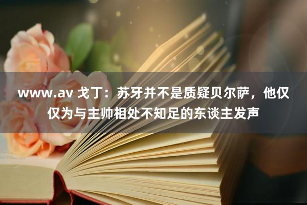 www.av 戈丁：苏牙并不是质疑贝尔萨，他仅仅为与主帅相处不知足的东谈主发声