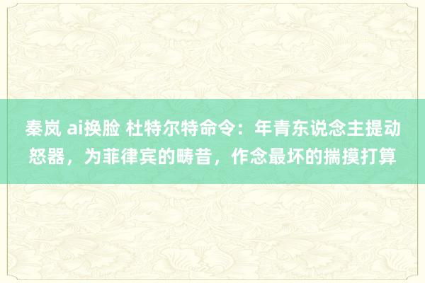 秦岚 ai换脸 杜特尔特命令：年青东说念主提动怒器，为菲律宾的畴昔，作念最坏的揣摸打算