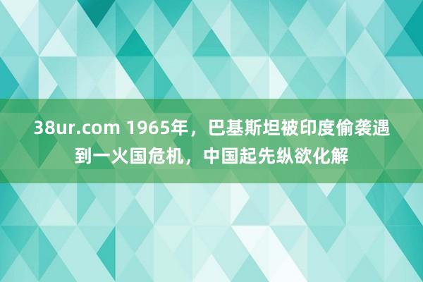 38ur.com 1965年，巴基斯坦被印度偷袭遇到一火国危机，中国起先纵欲化解