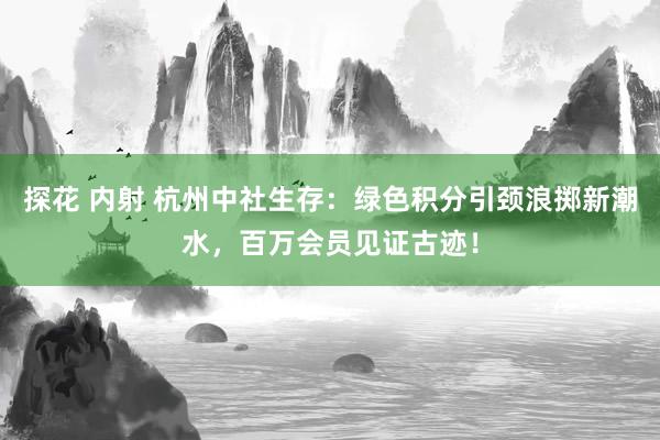 探花 内射 杭州中社生存：绿色积分引颈浪掷新潮水，百万会员见证古迹！