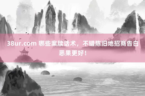 38ur.com 哪些案牍话术，不错陈旧地招商告白恶果更好！