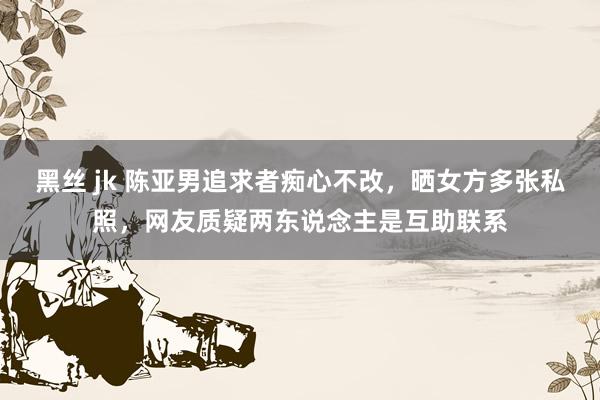 黑丝 jk 陈亚男追求者痴心不改，晒女方多张私照，网友质疑两东说念主是互助联系