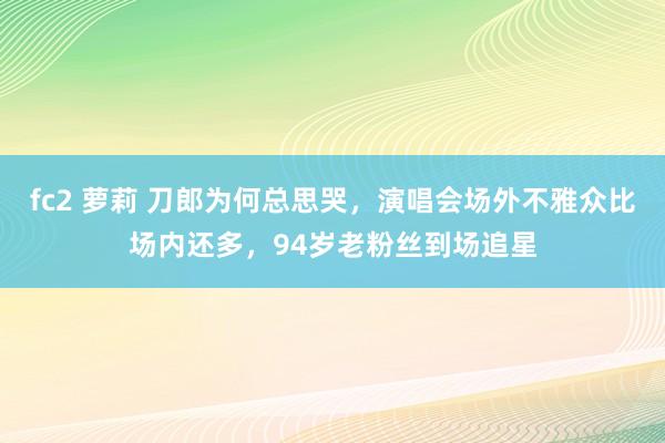 fc2 萝莉 刀郎为何总思哭，演唱会场外不雅众比场内还多，94岁老粉丝到场追星