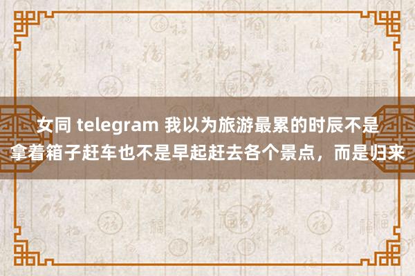 女同 telegram 我以为旅游最累的时辰不是拿着箱子赶车也不是早起赶去各个景点，而是归来