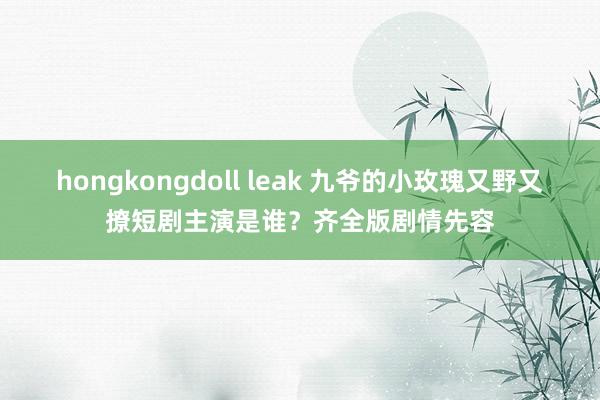 hongkongdoll leak 九爷的小玫瑰又野又撩短剧主演是谁？齐全版剧情先容