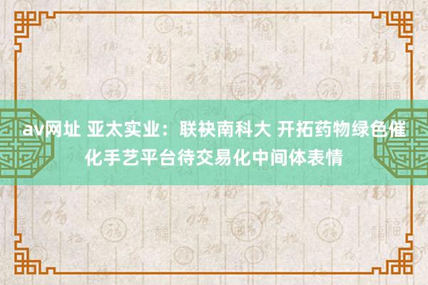 av网址 亚太实业：联袂南科大 开拓药物绿色催化手艺平台待交易化中间体表情