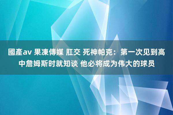 國產av 果凍傳媒 肛交 死神帕克：第一次见到高中詹姆斯时就知谈 他必将成为伟大的球员