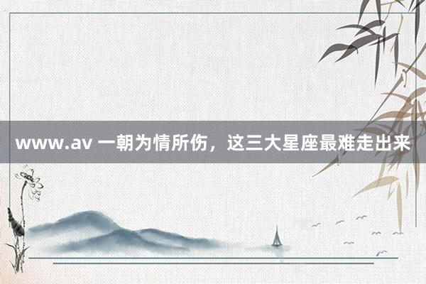 www.av 一朝为情所伤，这三大星座最难走出来