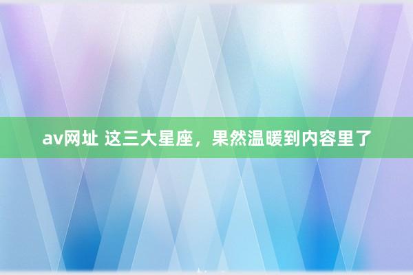 av网址 这三大星座，果然温暖到内容里了