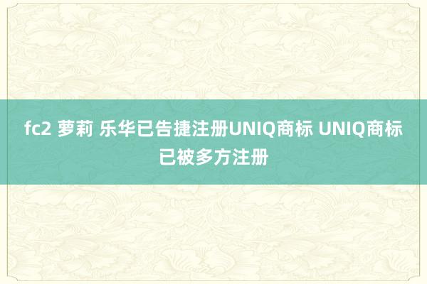 fc2 萝莉 乐华已告捷注册UNIQ商标 UNIQ商标已被多方注册