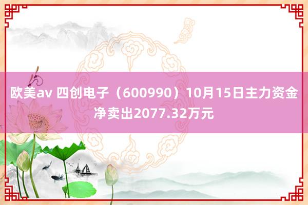 欧美av 四创电子（600990）10月15日主力资金净卖出2077.32万元