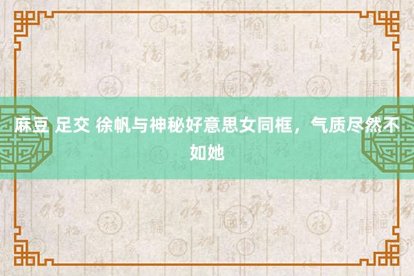 麻豆 足交 徐帆与神秘好意思女同框，气质尽然不如她