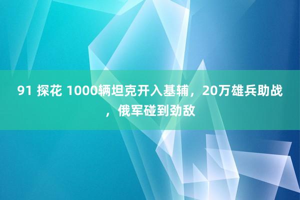 91 探花 1000辆坦克开入基辅，20万雄兵助战，俄军碰到劲敌