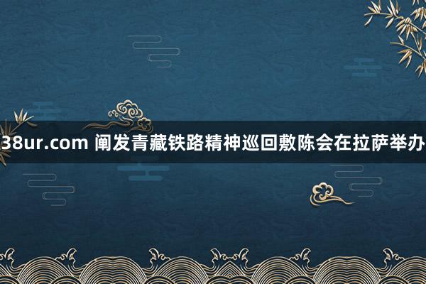 38ur.com 阐发青藏铁路精神巡回敷陈会在拉萨举办