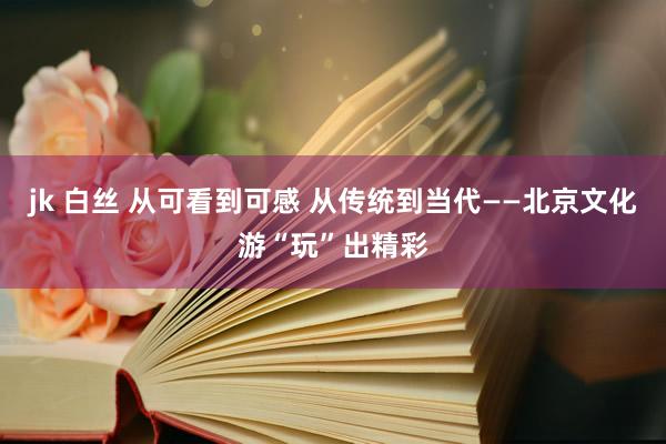 jk 白丝 从可看到可感 从传统到当代——北京文化游“玩”出精彩