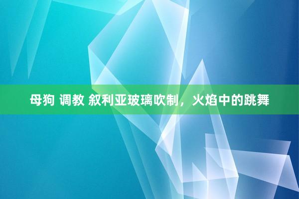 母狗 调教 叙利亚玻璃吹制，火焰中的跳舞