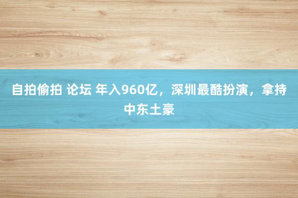 自拍偷拍 论坛 年入960亿，深圳最酷扮演，拿持中东土豪