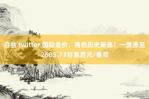 白丝 twitter 国际金价，再创历史新高！一度涨至2685.73好意思元/盎司