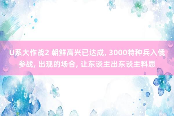 U系大作战2 朝鲜高兴已达成, 3000特种兵入俄参战, 出现的场合, 让东谈主出东谈主料思