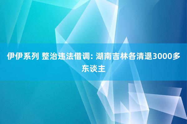 伊伊系列 整治违法借调: 湖南吉林各清退3000多东谈主