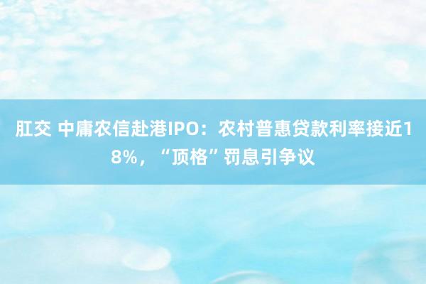 肛交 中庸农信赴港IPO：农村普惠贷款利率接近18%，“顶格”罚息引争议