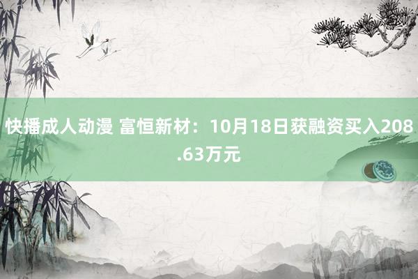 快播成人动漫 富恒新材：10月18日获融资买入208.63万元