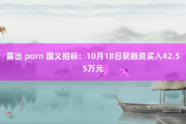 露出 porn 国义招标：10月18日获融资买入42.55万元