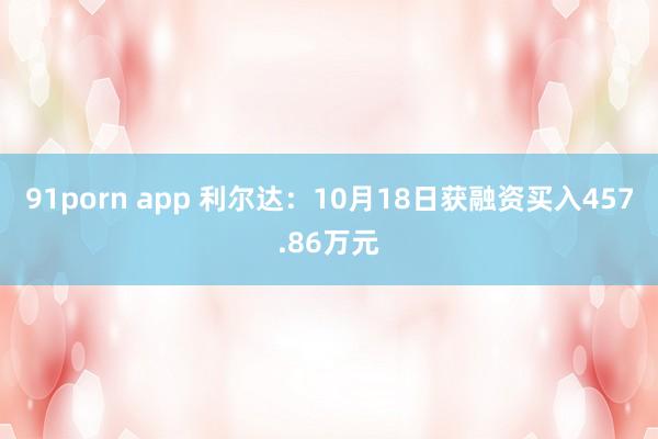 91porn app 利尔达：10月18日获融资买入457.86万元