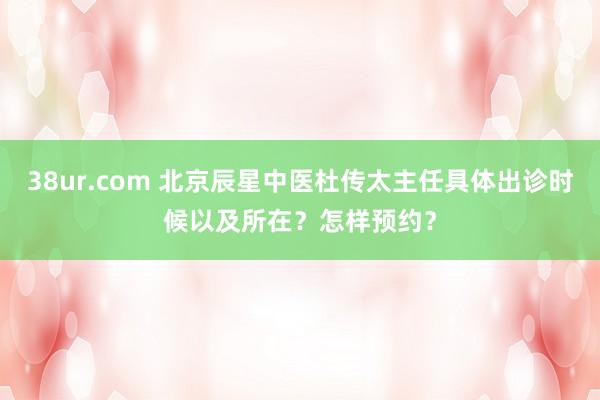 38ur.com 北京辰星中医杜传太主任具体出诊时候以及所在？怎样预约？