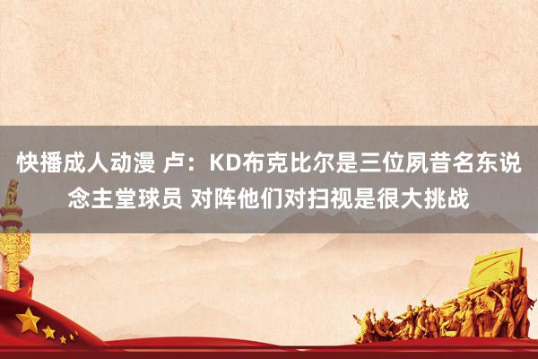 快播成人动漫 卢：KD布克比尔是三位夙昔名东说念主堂球员 对阵他们对扫视是很大挑战